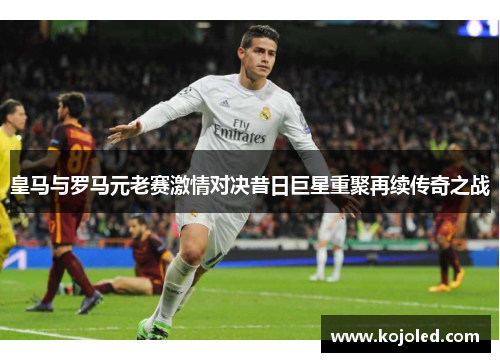 皇马与罗马元老赛激情对决昔日巨星重聚再续传奇之战