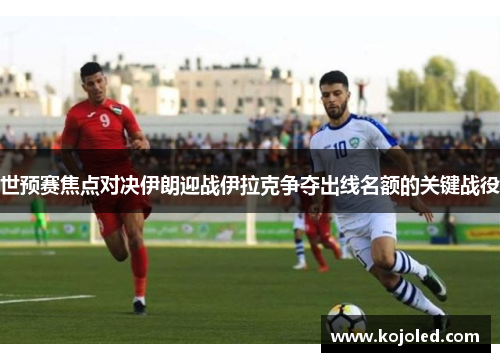 世预赛焦点对决伊朗迎战伊拉克争夺出线名额的关键战役