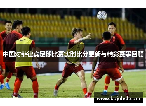 中国对菲律宾足球比赛实时比分更新与精彩赛事回顾